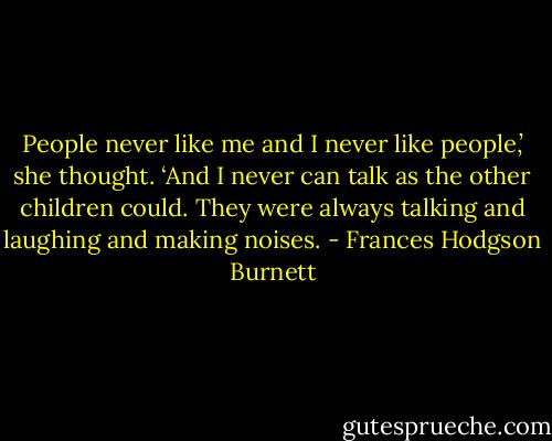 People never like me and I never like people,’ she thought. ‘And I never can talk as the other children could. They were always talking and laughing and making noises. - Frances Hodgson Burnett