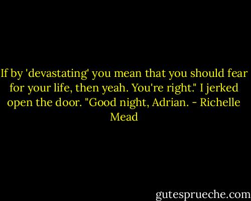 If by 'devastating' you mean that you should fear for your life, then yeah. You're right." I jerked open the door. "Good night, Adrian. - Richelle Mead