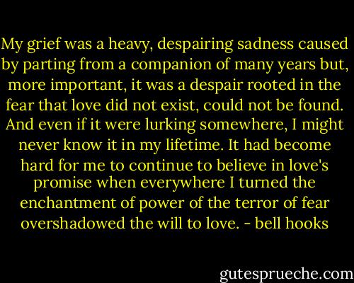 My grief was a heavy, despairing sadness caused by parting from a companion of many years but, more important, it was a despair rooted in the fear that love did not exist, could not be found. And even if it were lurking somewhere, I might never know it in my lifetime. It had become hard for me to continue to believe in love's promise when everywhere I turned the enchantment of power of the terror of fear overshadowed the will to love. - bell hooks