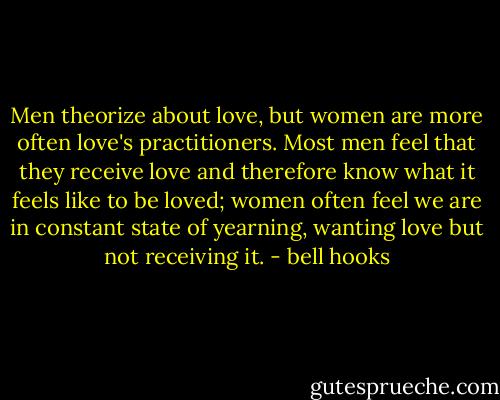 Men theorize about love, but women are more often love's practitioners. Most men feel that they receive love and therefore know what it feels like to be loved; women often feel we are in constant state of yearning, wanting love but not receiving it. - bell hooks