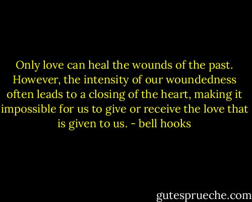 Only love can heal the wounds of the past. However, the intensity of our woundedness often leads to a closing of the heart, making it impossible for us to give or receive the love that is given to us. - bell hooks
