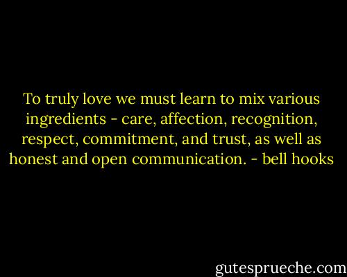 To truly love we must learn to mix various ingredients - care, affection, recognition, respect, commitment, and trust, as well as honest and open communication. - bell hooks