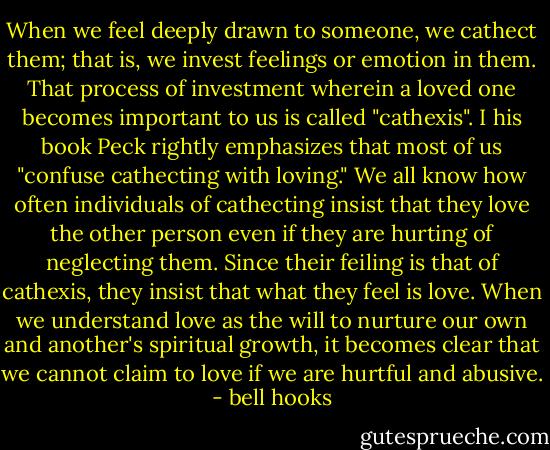 When we feel deeply drawn to someone, we cathect them; that is, we invest feelings or emotion in them. That process of investment wherein a loved one becomes important to us is called "cathexis". I his book Peck rightly emphasizes that most of us "confuse cathecting with loving." We all know how often individuals of cathecting insist that they love the other person even if they are hurting of neglecting them. Since their feiling is that of cathexis, they insist that what they feel is love.<br />When we understand love as the will to nurture our own and another's spiritual growth, it becomes clear that we cannot claim to love if we are hurtful and abusive. - bell hooks