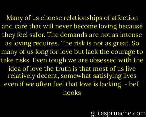 Many of us choose relationships of affection and care that will never become loving because they feel safer. The demands are not as intense as loving requires. The risk is not as great.<br />So many of us long for love but lack the courage to take risks. Even tough we are obsessed with the idea of love the truth is that most of us live relatively decent, somewhat satisfying lives even if we often feel that love is lacking. - bell hooks