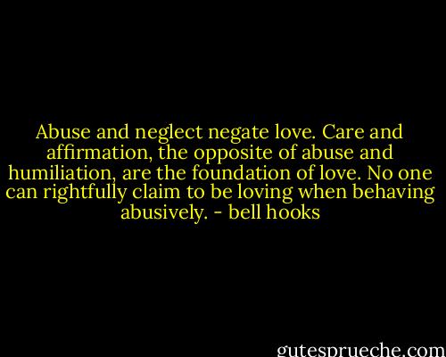 Abuse and neglect negate love. Care and affirmation, the opposite of abuse and humiliation, are the foundation of love. No one can rightfully claim to be loving when behaving abusively. - bell hooks