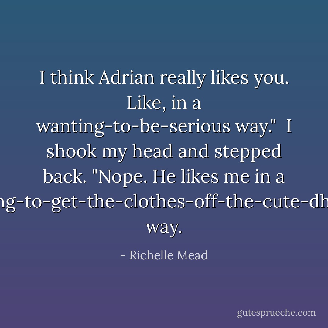 I think Adrian really likes you. Like, in a wanting-to-be-serious way."<br /><br />I shook my head and stepped back. "Nope. He likes me in a wanting-to-get-the-clothes-off-the-cute-dhampir way. - Richelle Mead