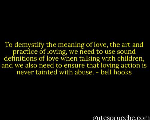 To demystify the meaning of love, the art and practice of loving, we need to use sound definitions of love when talking with children, and we also need to ensure that loving action is never tainted with abuse. - bell hooks