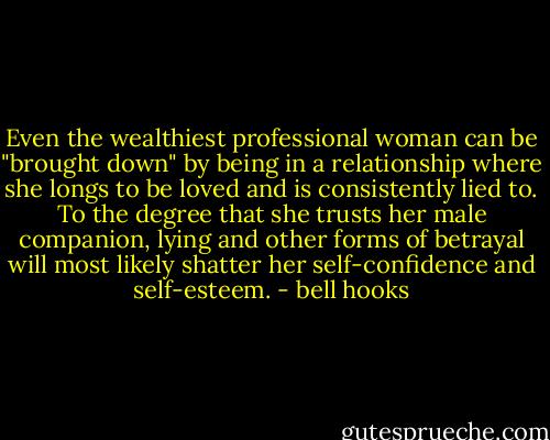 Even the wealthiest professional woman can be "brought down" by being in a relationship where she longs to be loved and is consistently lied to. To the degree that she trusts her male companion, lying and other forms of betrayal will most likely shatter her self-confidence and self-esteem. - bell hooks
