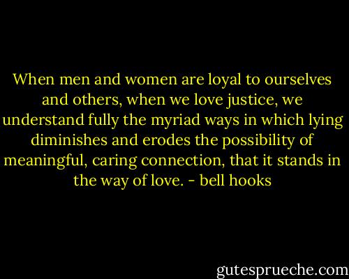 When men and women are loyal to ourselves and others, when we love justice, we understand fully the myriad ways in which lying diminishes and erodes the possibility of meaningful, caring connection, that it stands in the way of love. - bell hooks