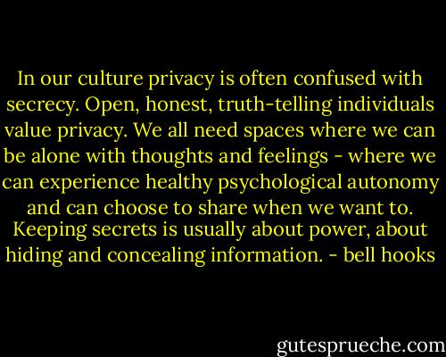 In our culture privacy is often confused with secrecy. Open, honest, truth-telling individuals value privacy. We all need spaces where we can be alone with thoughts and feelings - where we can experience healthy psychological autonomy and can choose to share when we want to. Keeping secrets is usually about power, about hiding and concealing information. - bell hooks