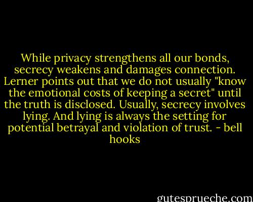 While privacy strengthens all our bonds, secrecy weakens and damages connection. Lerner points out that we do not usually "know the emotional costs of keeping a secret" until the truth is disclosed. Usually, secrecy involves lying. And lying is always the setting for potential betrayal and violation of trust. - bell hooks