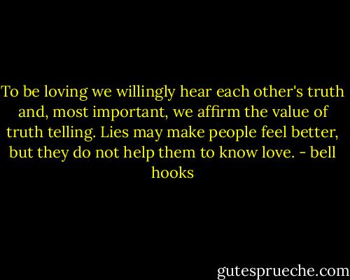 To be loving we willingly hear each other's truth and, most important, we affirm the value of truth telling. Lies may make people feel better, but they do not help them to know love. - bell hooks
