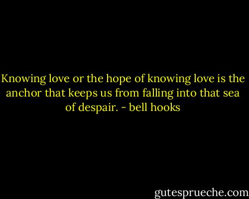 Knowing love or the hope of knowing love is the anchor that keeps us from falling into that sea of despair. - bell hooks
