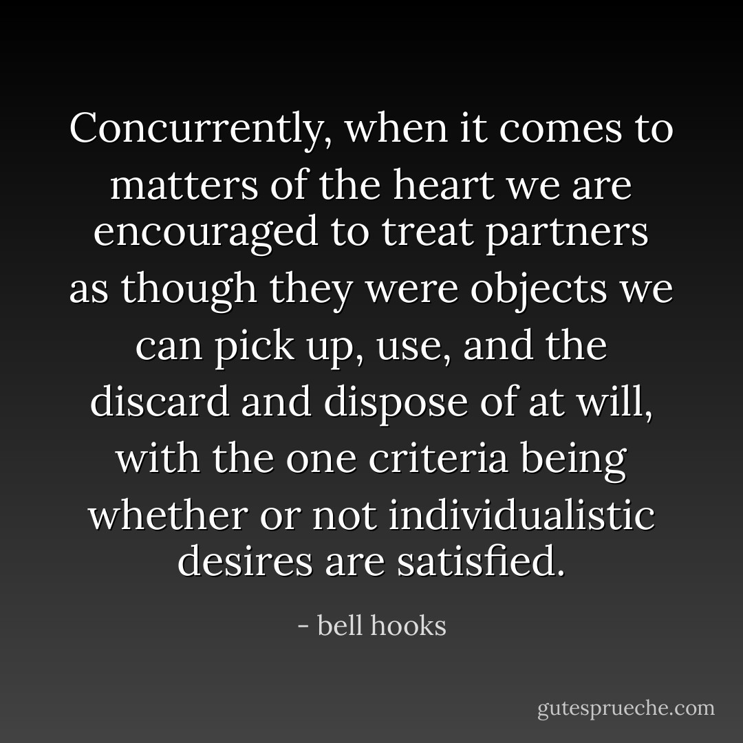 Concurrently, when it comes to matters of the heart we are encouraged to treat partners as though they were objects we can pick up, use, and the discard and dispose of at will, with the one criteria being whether or not individualistic desires are satisfied. - bell hooks