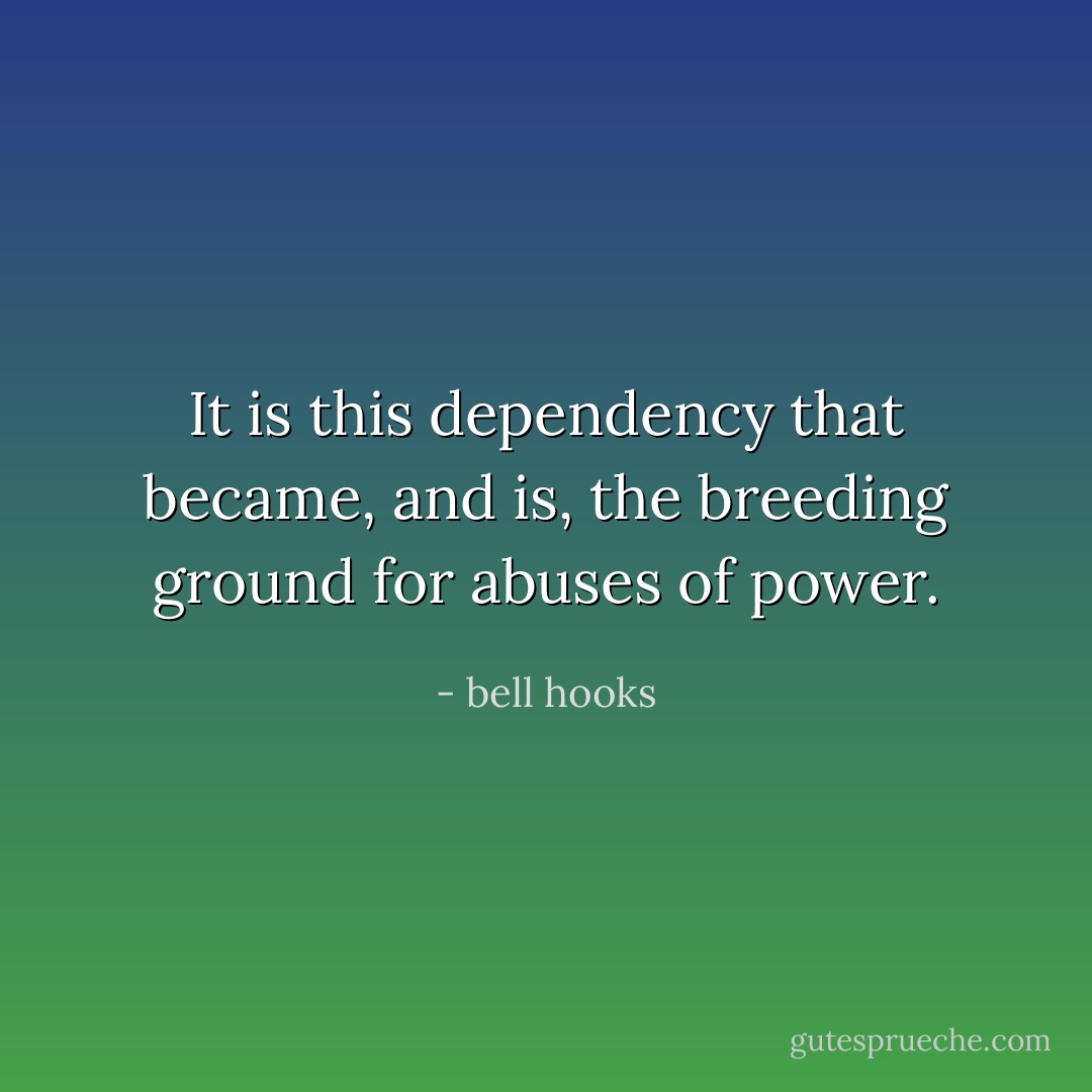 It is this dependency that became, and is, the breeding ground for abuses of power. - bell hooks