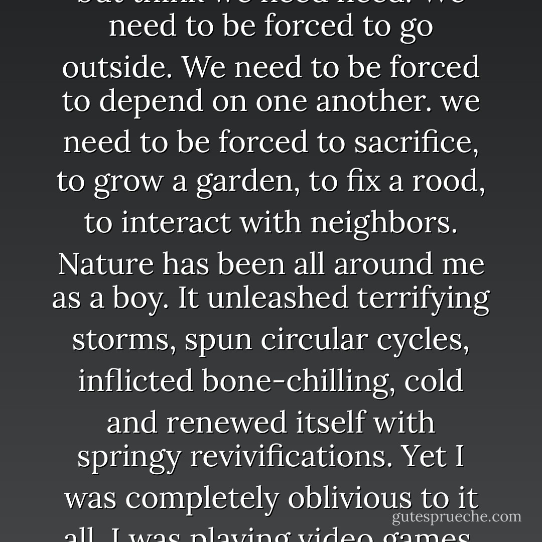 On this voyage, I couldn't help but think we need need. We need to be forced to go outside. We need to be forced to depend on one another. we need to be forced to sacrifice, to grow a garden, to fix a rood, to interact with neighbors. Nature has been all around me as a boy. It unleashed terrifying storms, spun circular cycles, inflicted bone-chilling, cold and renewed itself with springy revivifications. Yet I was completely oblivious to it all. I was playing video games. - Ken Ilgunas