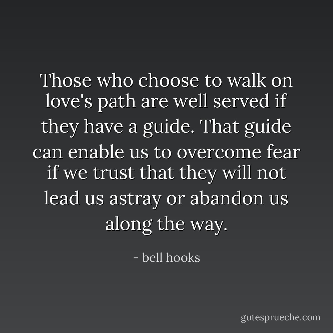 Those who choose to walk on love's path are well served if they have a guide. That guide can enable us to overcome fear if we trust that they will not lead us astray or abandon us along the way. - bell hooks