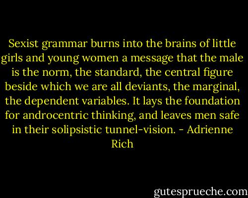 Sexist grammar burns into the brains of little girls and young women a message that the male is the norm, the standard, the central figure beside which we are all deviants, the marginal, the dependent variables. It lays the foundation for androcentric thinking, and leaves men safe in their solipsistic tunnel-vision. - Adrienne Rich