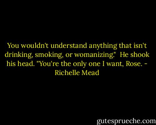 You wouldn't understand anything that isn't drinking, smoking, or womanizing."<br /><br />He shook his head. "You're the only one I want, Rose. - Richelle Mead