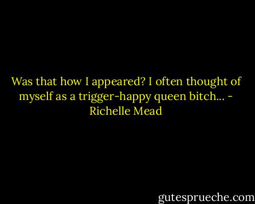 Was that how I appeared? I often thought of myself as a trigger-happy queen bitch... - Richelle Mead