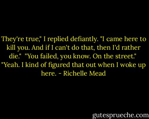 They're true," I replied defiantly. "I came here to kill you. And if I can't do that, then I'd rather die."<br /><br />"You failed, you know. On the street."<br /><br />"Yeah. I kind of figured that out when I woke up here. - Richelle Mead