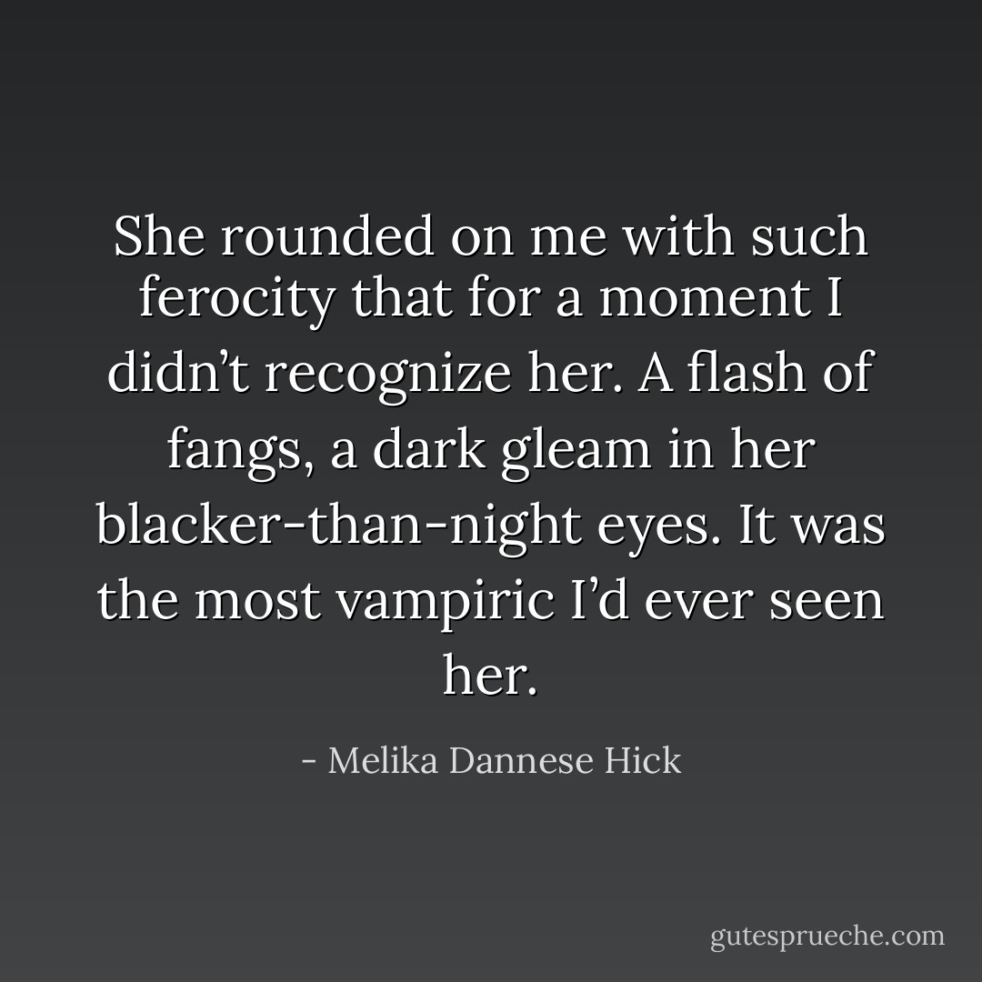 She rounded on me with such ferocity that for a moment I didn’t recognize her. A flash of fangs, a dark gleam in her blacker-than-night eyes. It was the most vampiric I’d ever seen her. - Melika Dannese Hick
