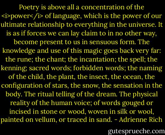 Poetry is above all a concentration of the <i>power</i> of language, which is the power of our ultimate relationship to everything in the universe. It is as if forces we can lay claim to in no other way, become present to us in sensuous form. The knowledge and use of this magic goes back very far: the rune; the chant; the incantation; the spell; the kenning; sacred words; forbidden words; the naming of the child, the plant, the insect, the ocean, the configuration of stars, the snow, the sensation in the body. The ritual telling of the dream. The physical reality of the human voice; of words gouged or incised in stone or wood, woven in silk or wool, painted on vellum, or traced in sand. - Adrienne Rich