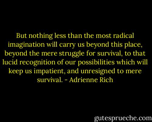 But nothing less than the most radical imagination will carry us beyond this place, beyond the mere struggle for survival, to that lucid recognition of our possibilities which will keep us impatient, and unresigned to mere survival. - Adrienne Rich