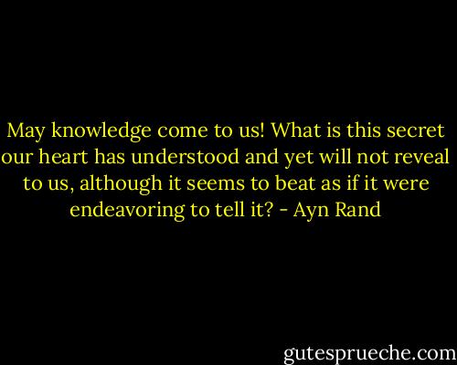 May knowledge come to us! What is this secret our heart has understood and yet will not reveal to us, although it seems to beat as if it were endeavoring to tell it? - Ayn Rand