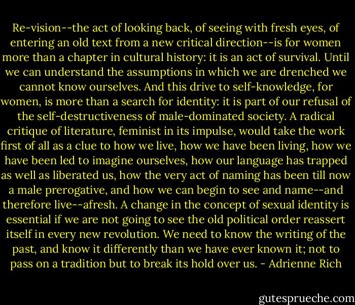Re-vision--the act of looking back, of seeing with fresh eyes, of entering an old text from a new critical direction--is for women more than a chapter in cultural history: it is an act of survival. Until we can understand the assumptions in which we are drenched we cannot know ourselves. And this drive to self-knowledge, for women, is more than a search for identity: it is part of our refusal of the self-destructiveness of male-dominated society. A radical critique of literature, feminist in its impulse, would take the work first of all as a clue to how we live, how we have been living, how we have been led to imagine ourselves, how our language has trapped as well as liberated us, how the very act of naming has been till now a male prerogative, and how we can begin to see and name--and therefore live--afresh. A change in the concept of sexual identity is essential if we are not going to see the old political order reassert itself in every new revolution. We need to know the writing of the past, and know it differently than we have ever known it; not to pass on a tradition but to break its hold over us. - Adrienne Rich