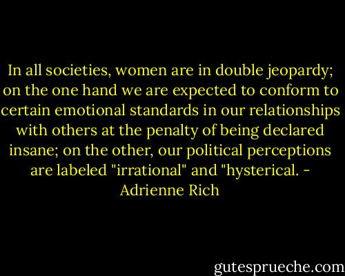 In all societies, women are in double jeopardy; on the one hand we are expected to conform to certain emotional standards in our relationships with others at the penalty of being declared insane; on the other, our political perceptions are labeled "irrational" and "hysterical. - Adrienne Rich