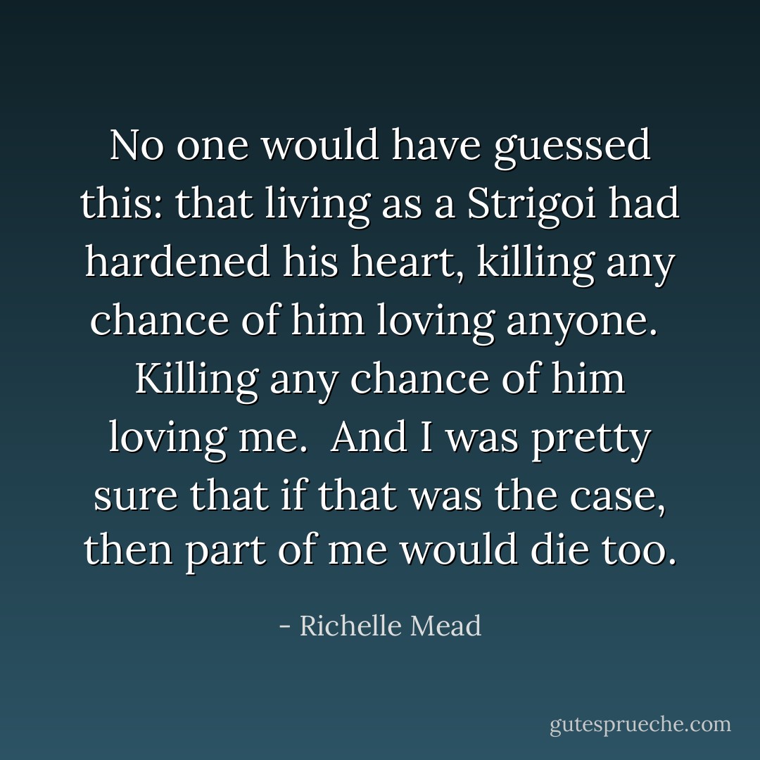 No one would have guessed this: that living as a Strigoi had hardened his heart, killing any chance of him loving anyone.<br /><br />Killing any chance of him loving <i>me</i>.<br /><br />And I was pretty sure that if that was the case, then part of me would die too. - Richelle Mead
