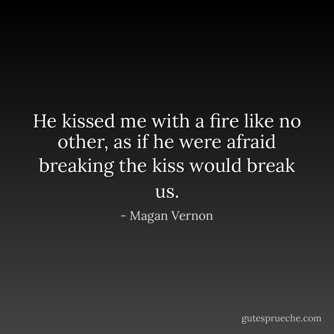 He kissed me with a fire like no other, as if he were afraid breaking the kiss would break us. - Magan Vernon