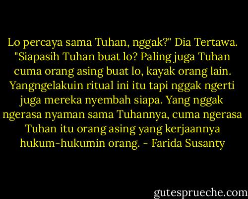 Lo percaya sama Tuhan, nggak?"<br />Dia Tertawa.<br />"Siapasih Tuhan buat lo? Paling juga Tuhan cuma orang asing buat lo, kayak orang lain. Yangngelakuin ritual ini itu tapi nggak ngerti juga mereka nyembah siapa. Yang nggak ngerasa nyaman sama Tuhannya, cuma ngerasa Tuhan itu orang asing yang kerjaannya hukum-hukumin orang. - Farida Susanty