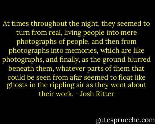 At times throughout the night, they seemed to turn from real, living people into mere photographs of people, and then from photographs into memories, which are like photographs, and finally, as the ground blurred beneath them, whatever parts of them that could be seen from afar seemed to float like ghosts in the rippling air as they went about their work. - Josh Ritter
