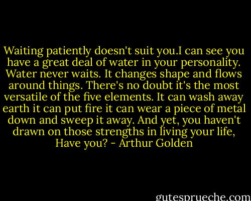 Waiting patiently doesn't suit you.I can see you have a great deal of water in your personality. Water never waits. It changes shape and flows around things. There's no doubt it's the most versatile of the five elements. It can wash away earth it can put fire it can wear a piece of metal down and sweep it away. And yet, you haven't drawn on those strengths in living your life, Have you? - Arthur Golden