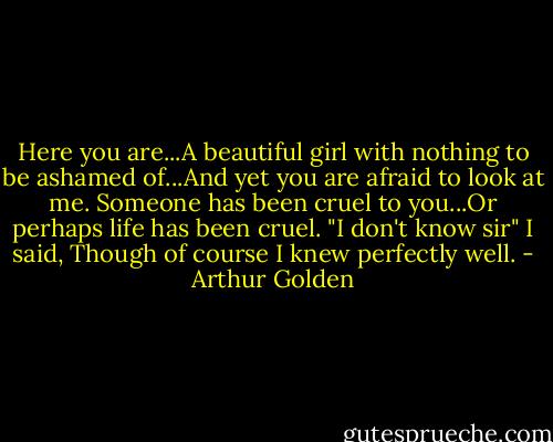 Here you are...A beautiful girl with nothing to be ashamed of...And yet you are afraid to look at me. Someone has been cruel to you...Or perhaps life has been cruel.<br />"I don't know sir" I said, Though of course I knew perfectly well. - Arthur Golden