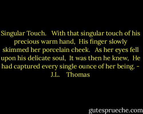 Singular Touch.<br /><br /><br />With that singular touch of his precious warm hand,<br /><br />His finger slowly skimmed her porcelain cheek.<br /><br /><br />As her eyes fell upon his delicate soul,<br /><br />It was then he knew,<br /><br />He had captured every single ounce of her being. - J.L.    Thomas