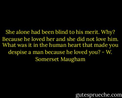 She alone had been blind to his merit. Why? Because he loved her and she did not love him. What was it in the human heart that made you despise a man because he loved you? - W. Somerset Maugham