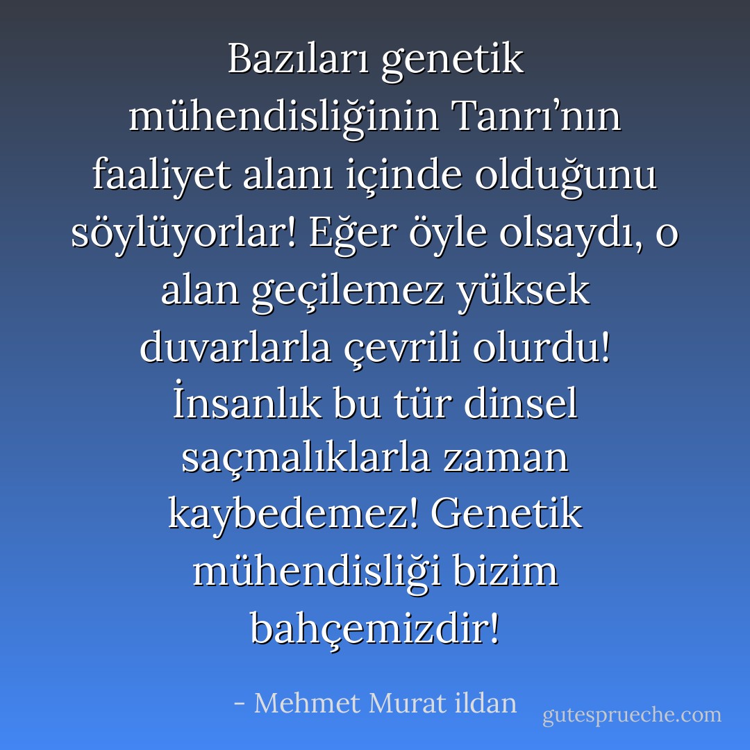 Bazıları genetik mühendisliğinin Tanrı’nın faaliyet alanı içinde olduğunu söylüyorlar! Eğer öyle olsaydı, o alan geçilemez yüksek duvarlarla çevrili olurdu! İnsanlık bu tür dinsel saçmalıklarla zaman kaybedemez! Genetik mühendisliği bizim bahçemizdir! - Mehmet Murat ildan