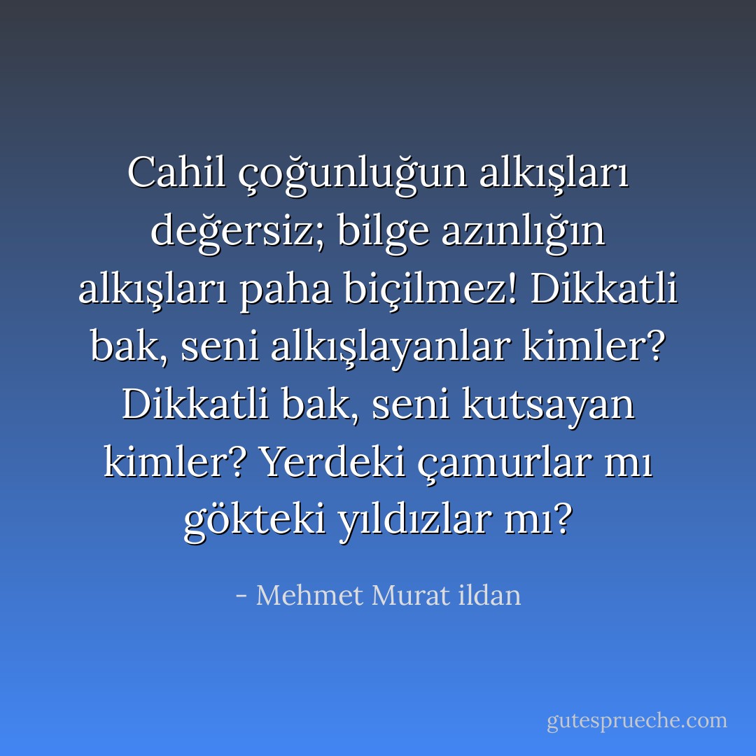 Cahil çoğunluğun alkışları değersiz; bilge azınlığın alkışları paha biçilmez! Dikkatli bak, seni alkışlayanlar kimler? Dikkatli bak, seni kutsayan kimler? Yerdeki çamurlar mı gökteki yıldızlar mı? - Mehmet Murat ildan