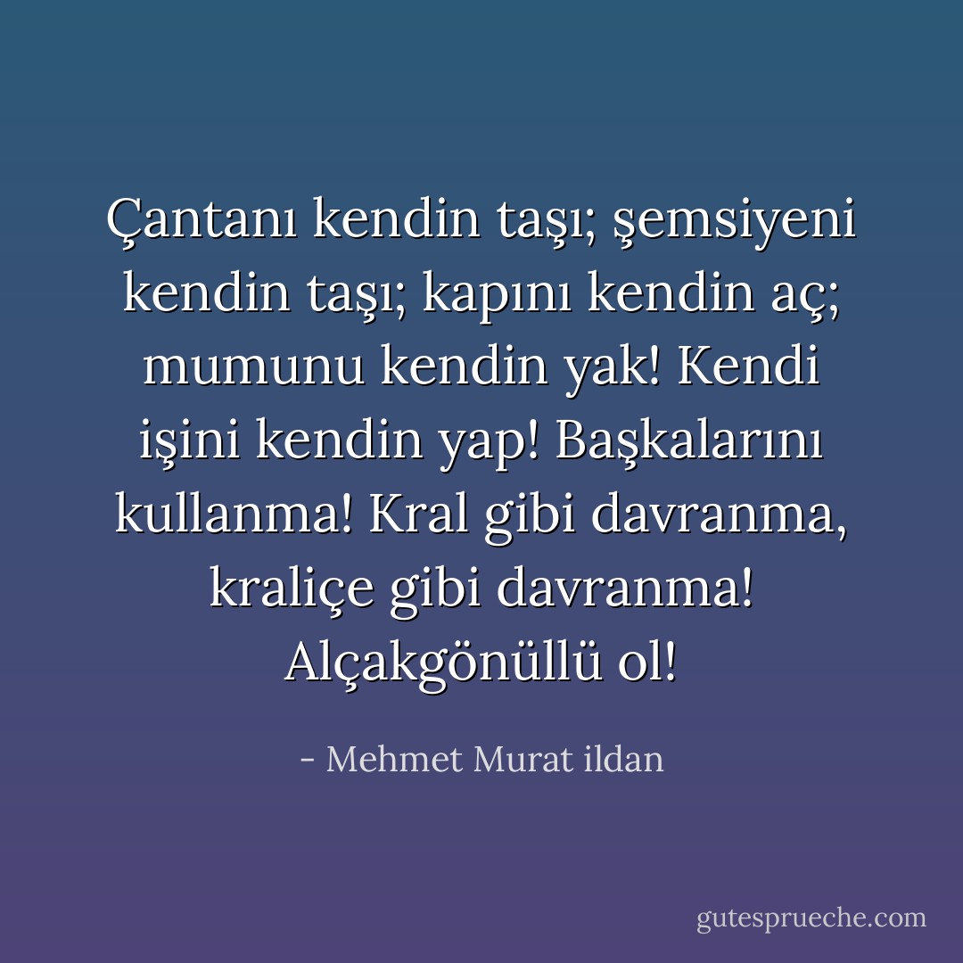 Çantanı kendin taşı; şemsiyeni kendin taşı; kapını kendin aç; mumunu kendin yak! Kendi işini kendin yap! Başkalarını kullanma! Kral gibi davranma, kraliçe gibi davranma! Alçakgönüllü ol! - Mehmet Murat ildan
