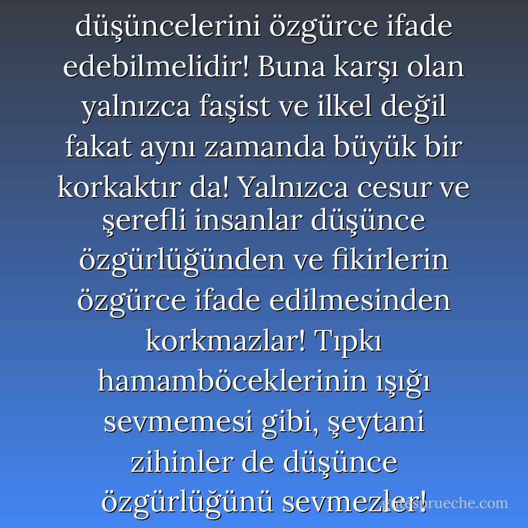 İnsan özgürce düşünebilmeli ve düşüncelerini özgürce ifade edebilmelidir! Buna karşı olan yalnızca faşist ve ilkel değil fakat aynı zamanda büyük bir korkaktır da! Yalnızca cesur ve şerefli insanlar düşünce özgürlüğünden ve fikirlerin özgürce ifade edilmesinden korkmazlar! Tıpkı hamamböceklerinin ışığı sevmemesi gibi, şeytani zihinler de düşünce özgürlüğünü sevmezler! - Mehmet Murat ildan