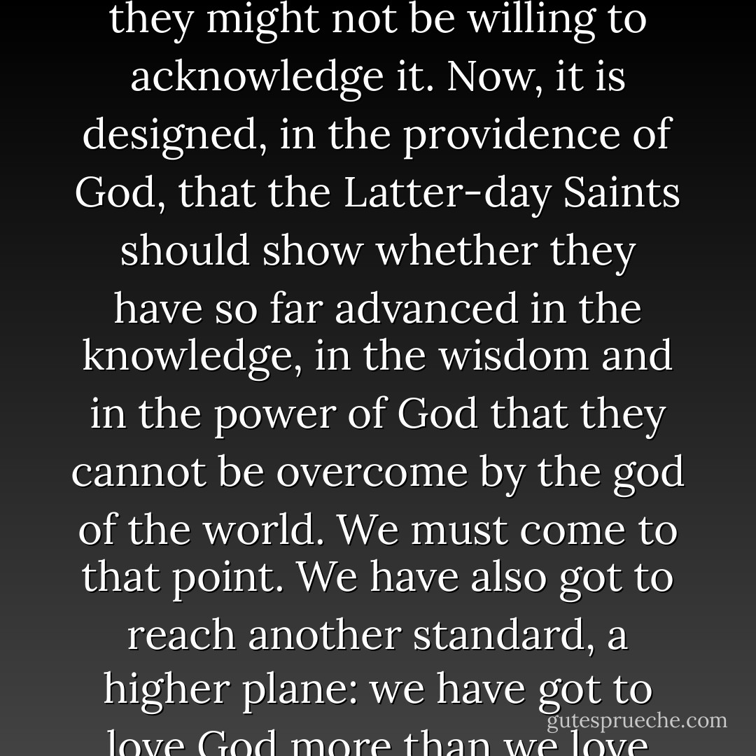The god of the world is the gold and the silver. The world worships this god. It is all-powerful to them, though they might not be willing to acknowledge it. Now, it is designed, in the providence of God, that the Latter-day Saints should show whether they have so far advanced in the knowledge, in the wisdom and in the power of God that they cannot be overcome by the god of the world. We must come to that point. We have also got to reach another standard, a higher plane: we have got to love God more than we love the world, more than we love gold or silver, and love our neighbor as ourselves - Lorenzo Snow