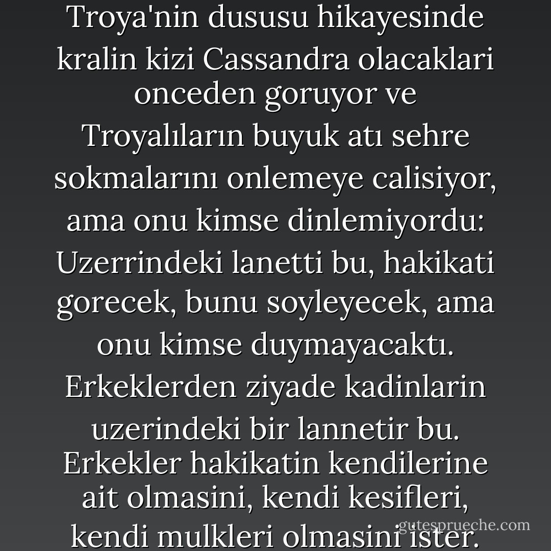 Sairin bana siirinde okudugu Troya'nin dususu hikayesinde kralin kizi Cassandra olacaklari onceden goruyor ve Troyalıların buyuk atı sehre sokmalarını onlemeye calisiyor, ama onu kimse dinlemiyordu: Uzerrindeki lanetti bu, hakikati gorecek, bunu soyleyecek, ama onu kimse duymayacaktı. Erkeklerden ziyade kadinlarin uzerindeki bir lannetir bu. Erkekler hakikatin kendilerine ait olmasini, kendi kesifleri, kendi mulkleri olmasini ister. - Ursula K. Le Guin