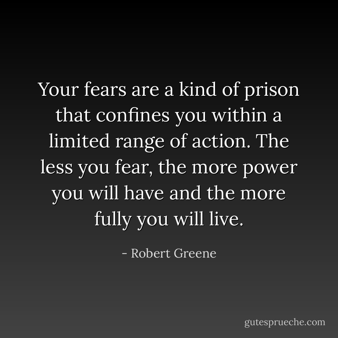 Your fears are a kind of prison that confines you within a limited range of action. The less you fear, the more power you will have and the more fully you will live. - Robert Greene