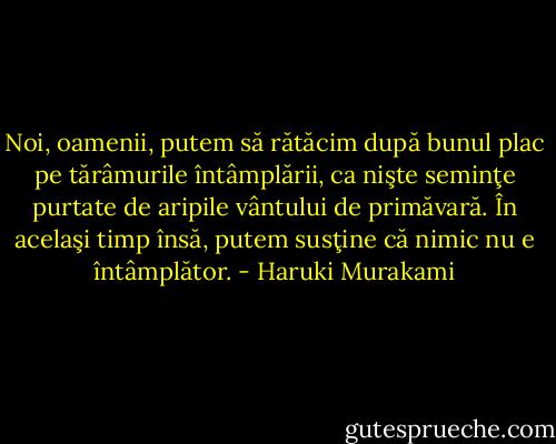Noi, oamenii, putem să rătăcim după bunul plac pe tărâmurile întâmplării, ca nişte seminţe purtate de aripile vântului de primăvară. În acelaşi timp însă, putem susţine că nimic nu e întâmplător. - Haruki Murakami