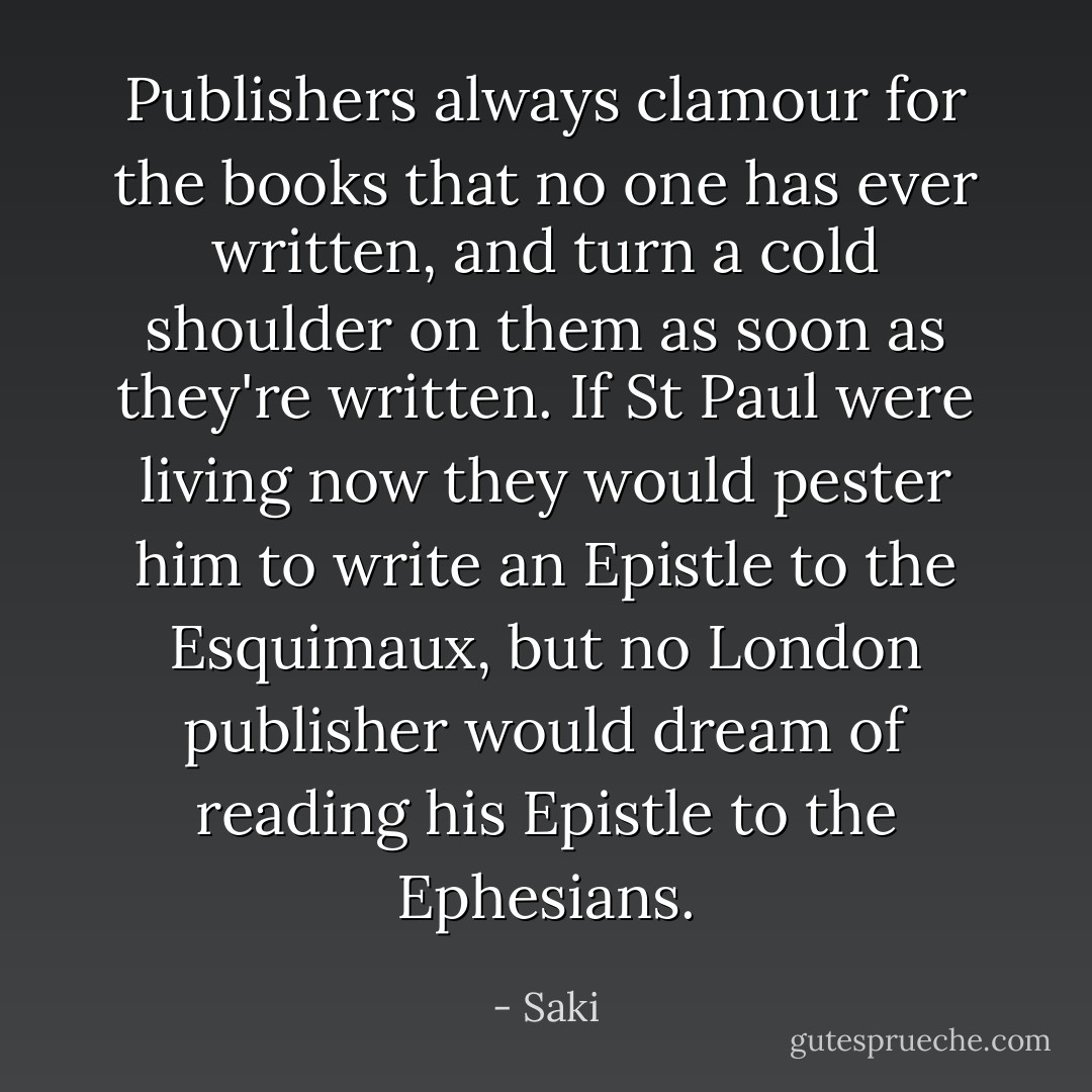Publishers always clamour for the books that no one has ever written, and turn a cold shoulder on them as soon as they're written. If St Paul were living now they would pester him to write an Epistle to the Esquimaux, but no London publisher would dream of reading his Epistle to the Ephesians. - Saki
