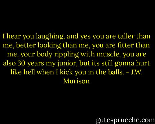 I hear you laughing, and yes you are taller than me, better looking than me, you are fitter than me, your body rippling with muscle, you are also 30 years my junior, but its still gonna hurt like hell when I kick you in the balls. - J.W. Murison