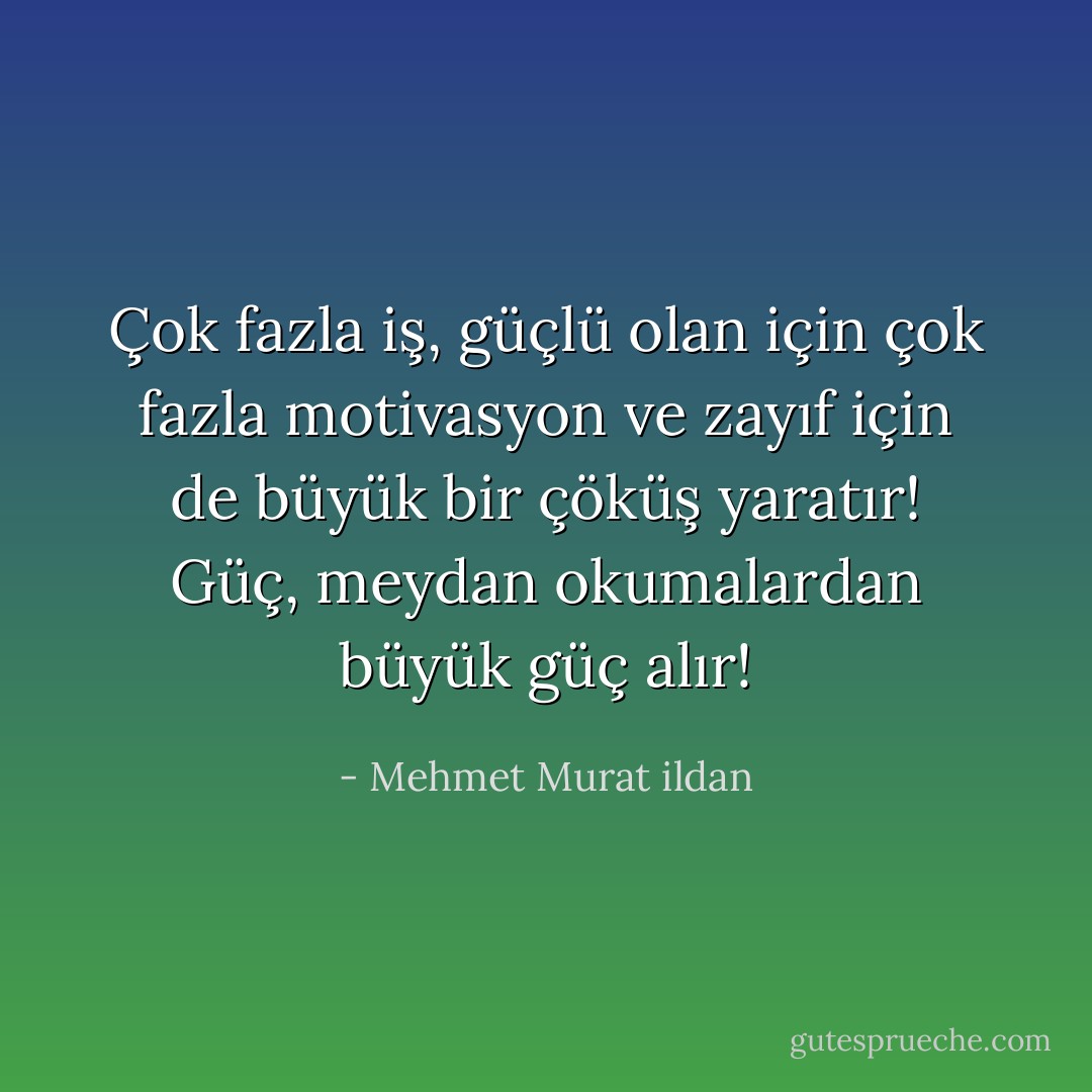 Çok fazla iş, güçlü olan için çok fazla motivasyon ve zayıf için de büyük bir çöküş yaratır! Güç, meydan okumalardan büyük güç alır! - Mehmet Murat ildan